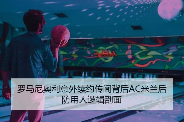 罗马尼奥利意外续约传闻背后AC米兰后防用人逻辑剖面