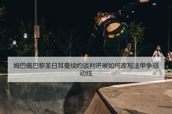 姆巴佩巴黎圣日耳曼续约谈判进展如何改写法甲争冠动线